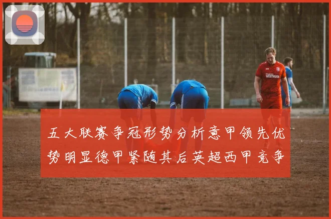 五大联赛争冠形势分析意甲领先优势明显德甲紧随其后英超西甲竞争激烈