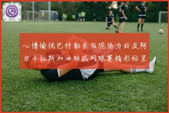 心情愉悦巴特勒亲临现场为好友阿尔卡拉斯加油助威网球赛精彩纷呈