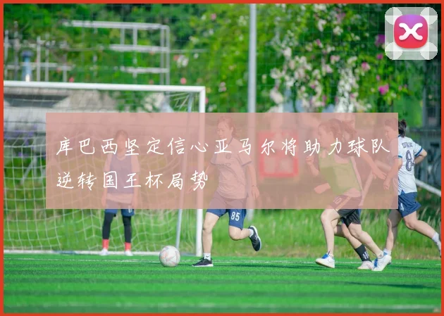 库巴西坚定信心亚马尔将助力球队逆转国王杯局势
