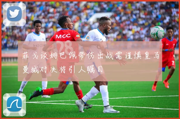 菲戈谈姆巴佩带伤出战需谨慎皇马曼城对决将引人瞩目
