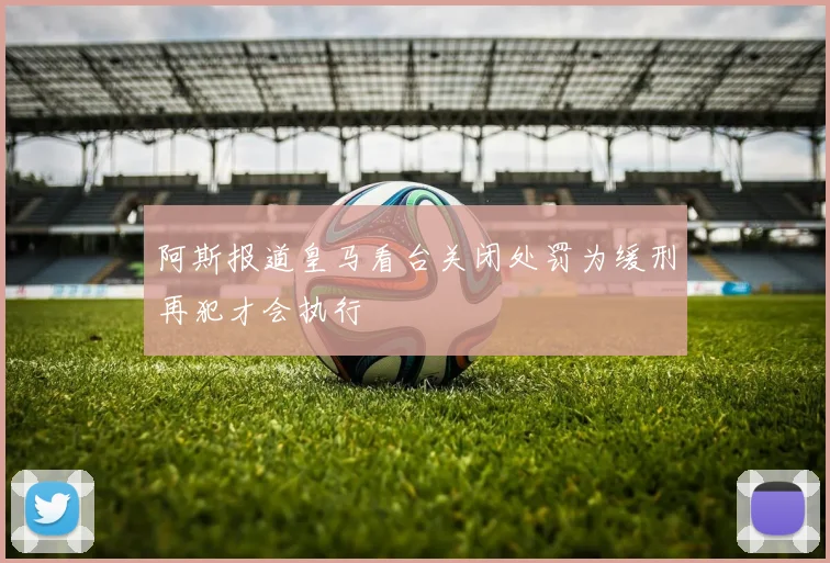 阿斯报道皇马看台关闭处罚为缓刑再犯才会执行