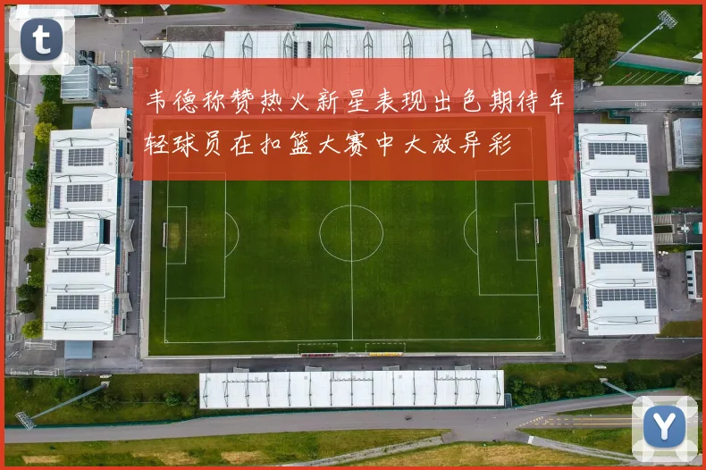 韦德称赞热火新星表现出色期待年轻球员在扣篮大赛中大放异彩