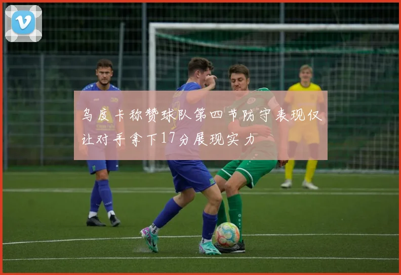 乌度卡称赞球队第四节防守表现仅让对手拿下17分展现实力