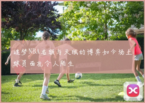 追梦NBA名额与天赋的博弈如今场上球员面孔令人陌生
