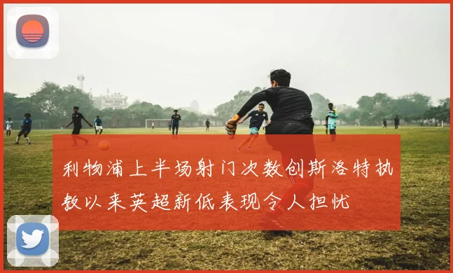 利物浦上半场射门次数创斯洛特执教以来英超新低表现令人担忧