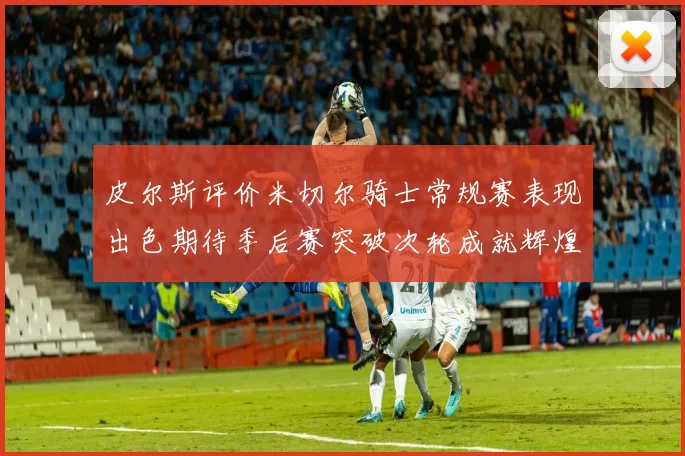 皮尔斯评价米切尔骑士常规赛表现出色期待季后赛突破次轮成就辉煌