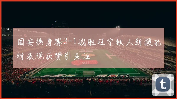 国安热身赛3-1战胜辽宁铁人新援孔特表现获赞引关注