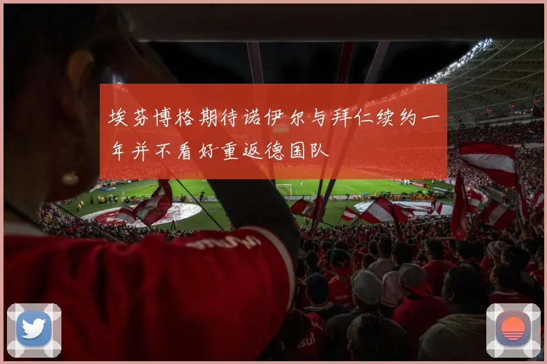 埃芬博格期待诺伊尔与拜仁续约一年并不看好重返德国队
