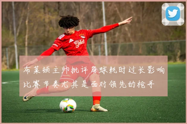 布莱顿主帅批评角球耗时过长影响比赛节奏尤其是面对领先的枪手
