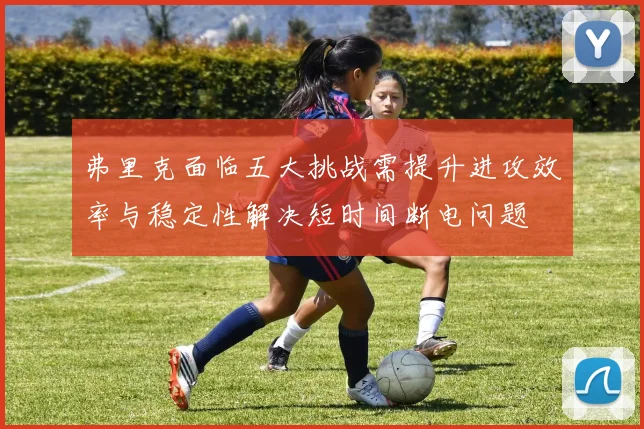 弗里克面临五大挑战需提升进攻效率与稳定性解决短时间断电问题
