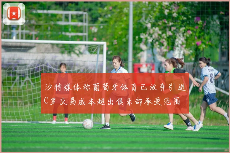 沙特媒体称葡萄牙体育已放弃引进C罗交易成本超出俱乐部承受范围