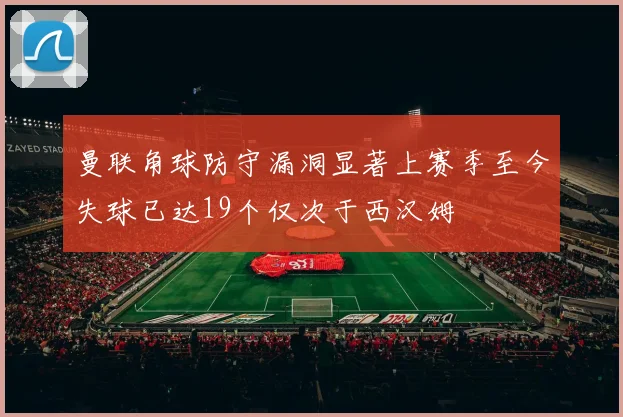 曼联角球防守漏洞显著上赛季至今失球已达19个仅次于西汉姆