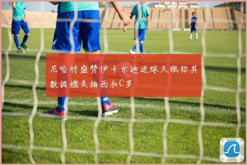 尼哈特盛赞伊卡尔迪进球天赋称其数据媲美梅西和C罗