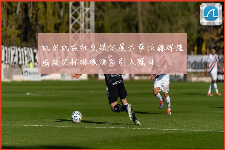 凯尔凯兹社交媒体展示萨拉赫辉煌成就奖杯琳琅满目引人瞩目