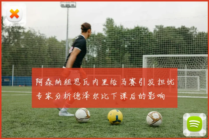 阿森纳租恩瓦内里给马赛引发担忧专家分析德泽尔比下课后的影响