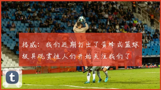 格威：我们近期打出了黄蜂式篮球极具观赏性人们开始关注我们了