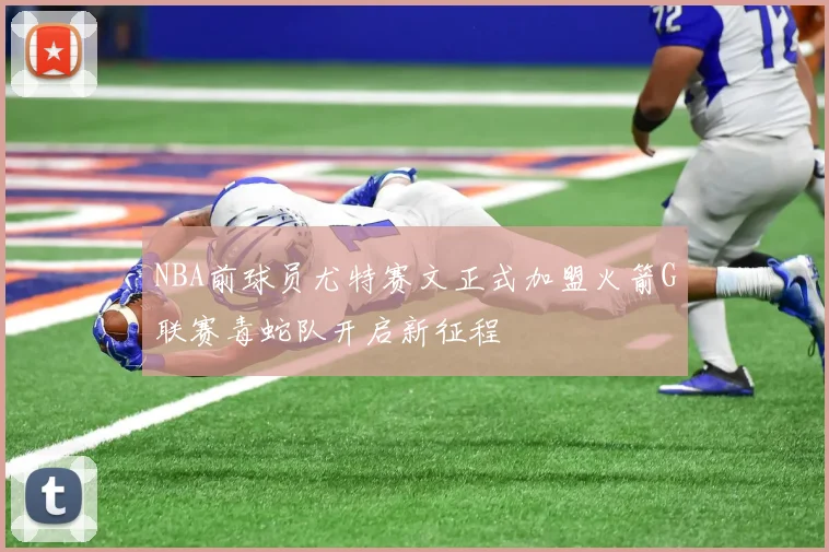 NBA前球员尤特赛文正式加盟火箭G联赛毒蛇队开启新征程